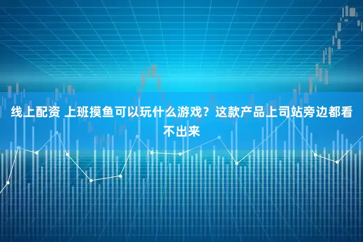 线上配资 上班摸鱼可以玩什么游戏？这款产品上司站旁边都看不出来