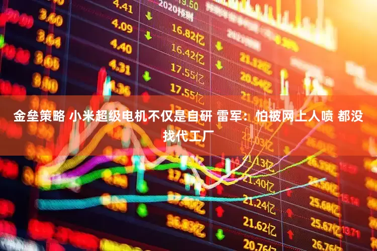金垒策略 小米超级电机不仅是自研 雷军：怕被网上人喷 都没找代工厂