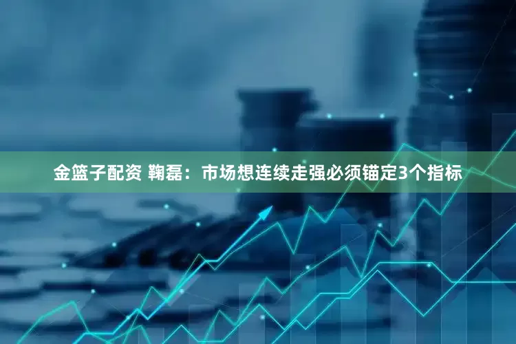 金篮子配资 鞠磊：市场想连续走强必须锚定3个指标