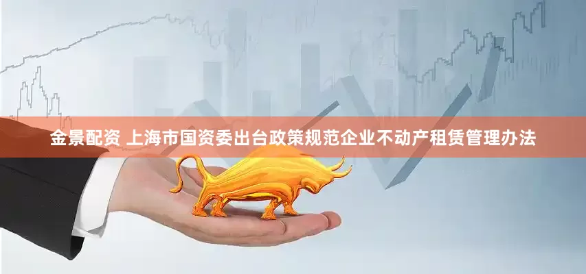 金景配资 上海市国资委出台政策规范企业不动产租赁管理办法