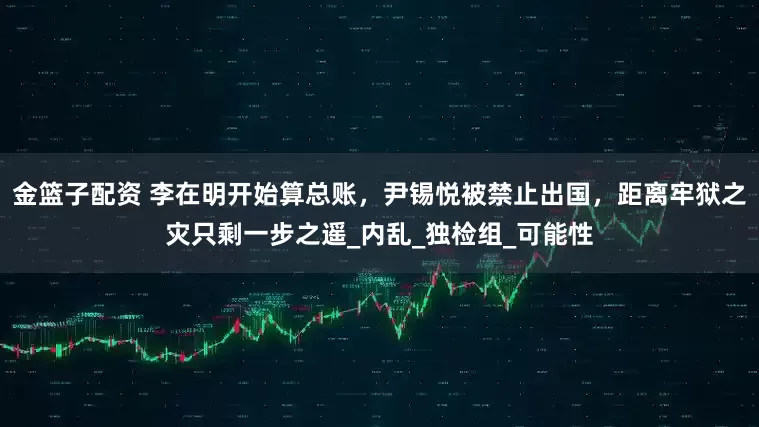 金篮子配资 李在明开始算总账，尹锡悦被禁止出国，距离牢狱之灾只剩一步之遥_内乱_独检组_可能性