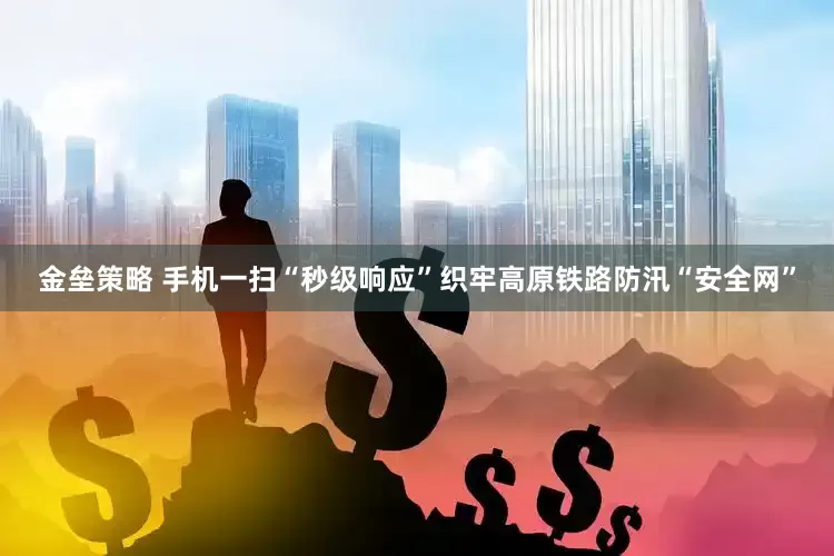 金垒策略 手机一扫“秒级响应”织牢高原铁路防汛“安全网”
