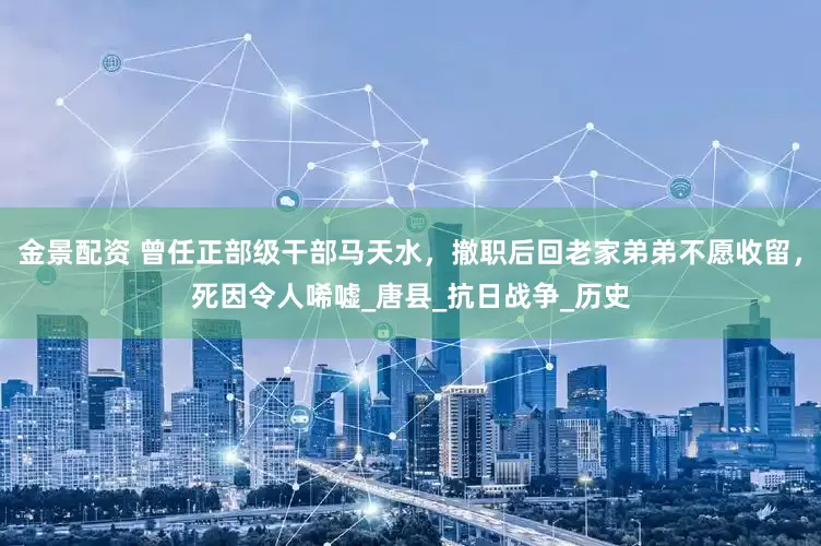 金景配资 曾任正部级干部马天水，撤职后回老家弟弟不愿收留，死因令人唏嘘_唐县_抗日战争_历史