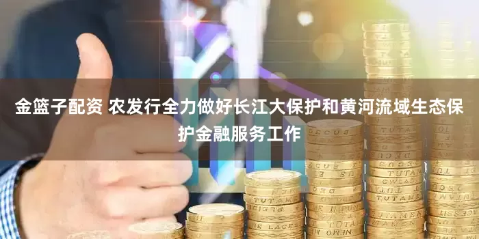 金篮子配资 农发行全力做好长江大保护和黄河流域生态保护金融服务工作