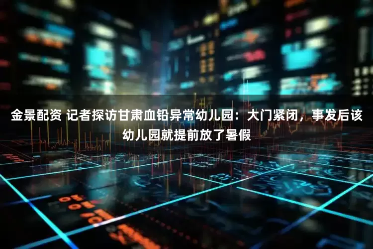 金景配资 记者探访甘肃血铅异常幼儿园：大门紧闭，事发后该幼儿园就提前放了暑假