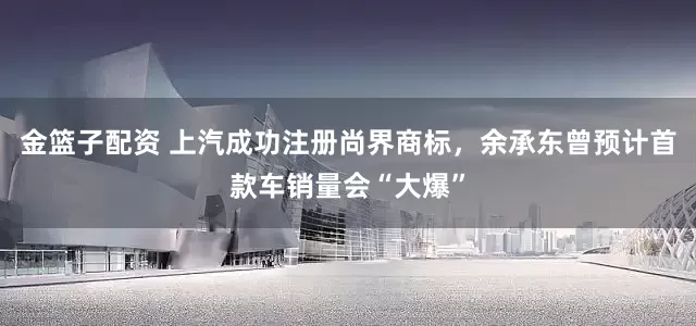 金篮子配资 上汽成功注册尚界商标，余承东曾预计首款车销量会“大爆”