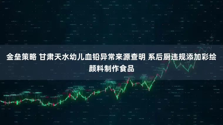 金垒策略 甘肃天水幼儿血铅异常来源查明 系后厨违规添加彩绘颜料制作食品