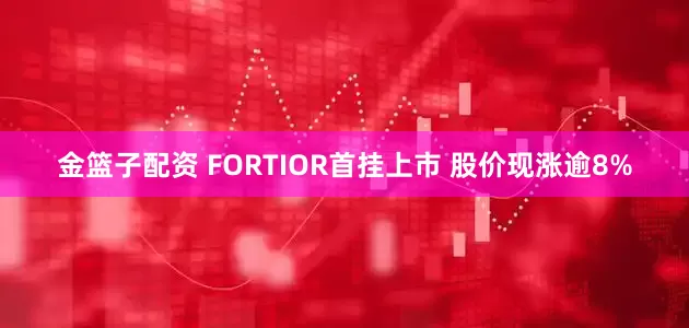 金篮子配资 FORTIOR首挂上市 股价现涨逾8%