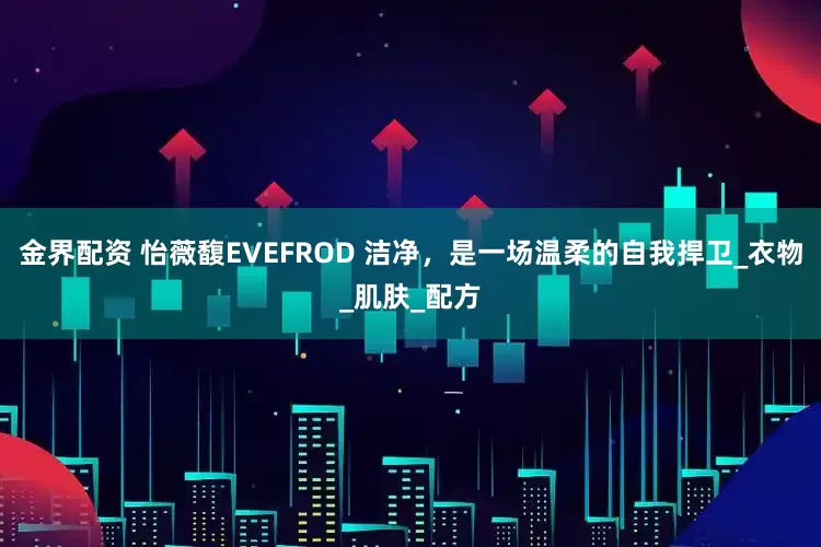 金界配资 怡薇馥EVEFROD 洁净，是一场温柔的自我捍卫_衣物_肌肤_配方