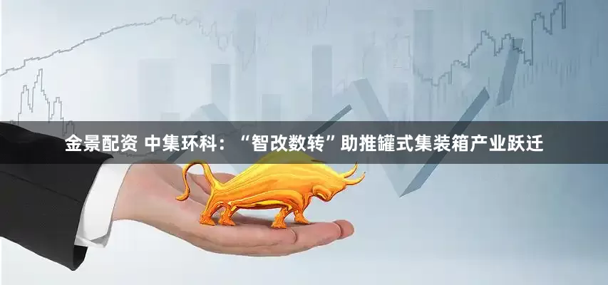 金景配资 中集环科：“智改数转”助推罐式集装箱产业跃迁