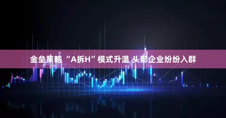 金垒策略 “A拆H”模式升温 头部企业纷纷入群