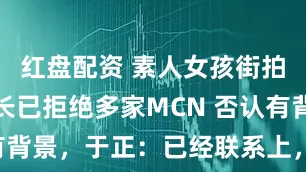红盘配资 素人女孩街拍走红，家长已拒绝多家MCN 否认有背景，于正：已经联系上，还没见面