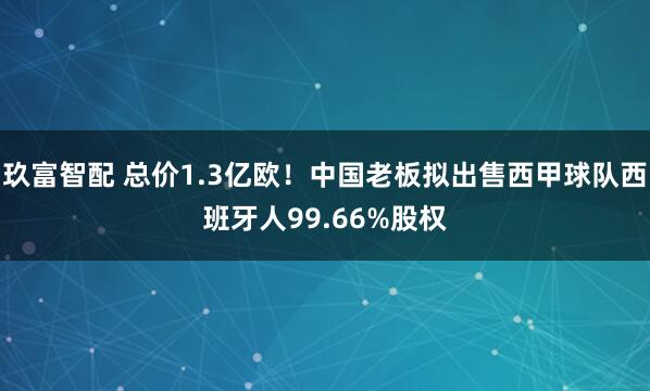 玖富智配 总价1.3亿欧！中国老板拟出售西甲球队西班牙人99.66%股权