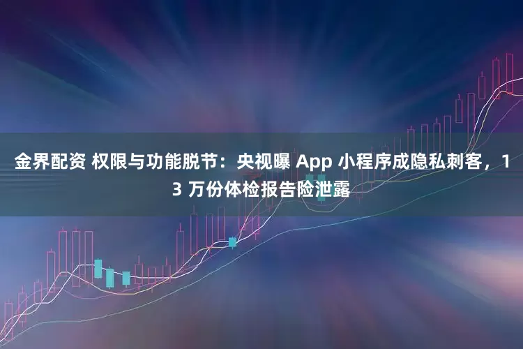 金界配资 权限与功能脱节：央视曝 App 小程序成隐私刺客，13 万份体检报告险泄露