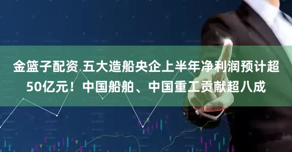 金篮子配资 五大造船央企上半年净利润预计超50亿元！中国船舶、中国重工贡献超八成