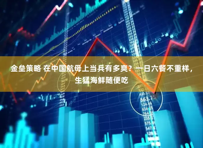 金垒策略 在中国航母上当兵有多爽？一日六餐不重样，生猛海鲜随便吃