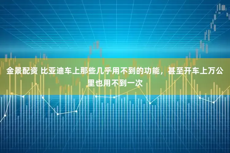 金景配资 比亚迪车上那些几乎用不到的功能，甚至开车上万公里也用不到一次