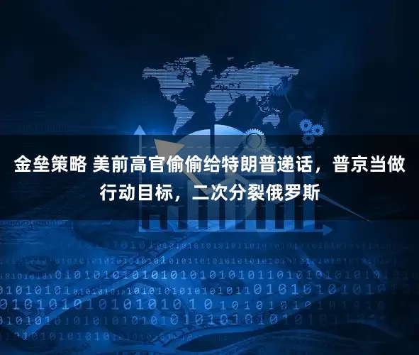 金垒策略 美前高官偷偷给特朗普递话，普京当做行动目标，二次分裂俄罗斯