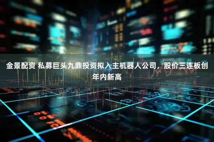 金景配资 私募巨头九鼎投资拟入主机器人公司，股价三连板创年内新高