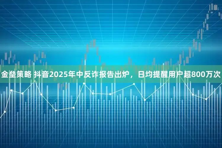 金垒策略 抖音2025年中反诈报告出炉，日均提醒用户超800万次