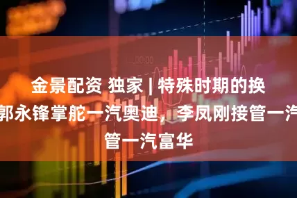 金景配资 独家 | 特殊时期的换岗，郭永锋掌舵一汽奥迪，李凤刚接管一汽富华