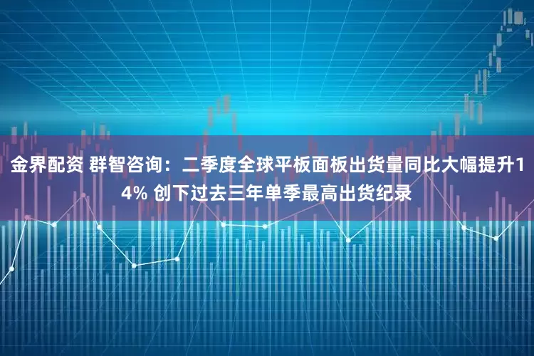 金界配资 群智咨询：二季度全球平板面板出货量同比大幅提升14% 创下过去三年单季最高出货纪录