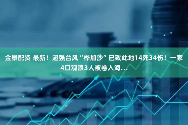 金景配资 最新！超强台风“桦加沙”已致此地14死34伤！一家4口观浪3人被卷入海…