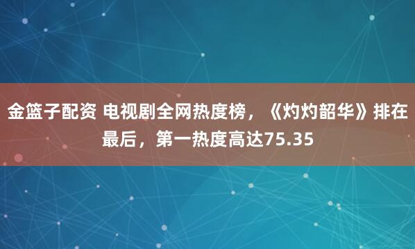金篮子配资 电视剧全网热度榜，《灼灼韶华》排在最后，第一热度高达75.35