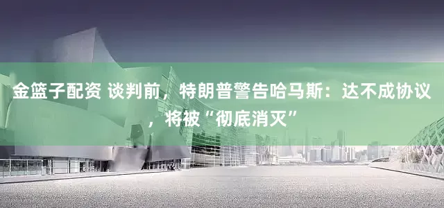 金篮子配资 谈判前，特朗普警告哈马斯：达不成协议，将被“彻底消灭”