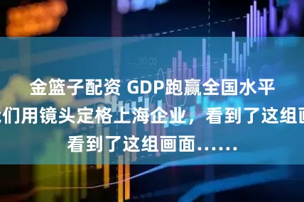 金篮子配资 GDP跑赢全国水平背后，我们用镜头定格上海企业，看到了这组画面……