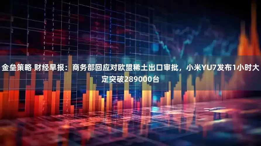 金垒策略 财经早报:商务部回应对欧盟稀土出口审批,小米YU7发布1小时大定突破289000台