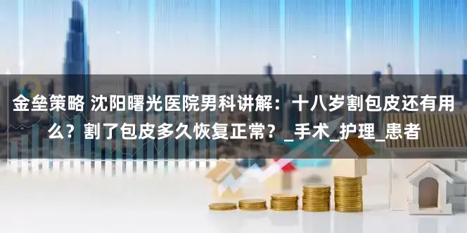 金垒策略 沈阳曙光医院男科讲解:十八岁割包皮还有用么?割了包皮多久恢复正常?_手术_护理_患者
