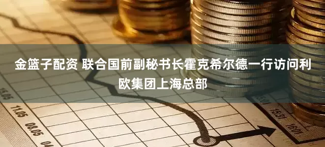 金篮子配资 联合国前副秘书长霍克希尔德一行访问利欧集团上海总部