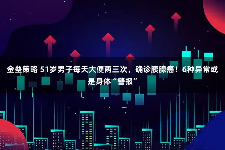 金垒策略 51岁男子每天大便两三次，确诊胰腺癌！6种异常或是身体“警报”