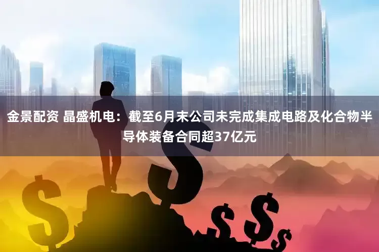 金景配资 晶盛机电：截至6月末公司未完成集成电路及化合物半导体装备合同超37亿元