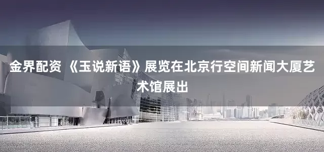 金界配资 《玉说新语》展览在北京行空间新闻大厦艺术馆展出