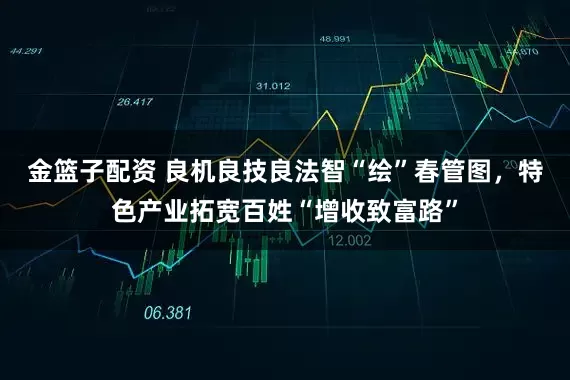 金篮子配资 良机良技良法智“绘”春管图，特色产业拓宽百姓“增收致富路”
