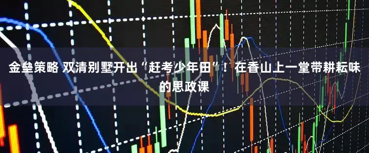 金垒策略 双清别墅开出“赶考少年田”！在香山上一堂带耕耘味的思政课
