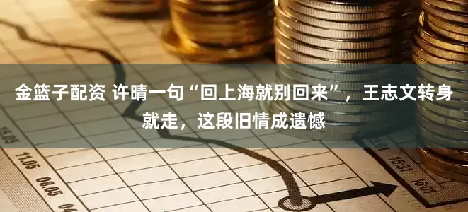 金篮子配资 许晴一句“回上海就别回来”，王志文转身就走，这段旧情成遗憾