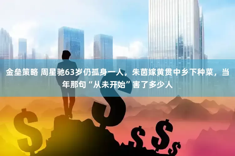 金垒策略 周星驰63岁仍孤身一人，朱茵嫁黄贯中乡下种菜，当年那句“从未开始”害了多少人